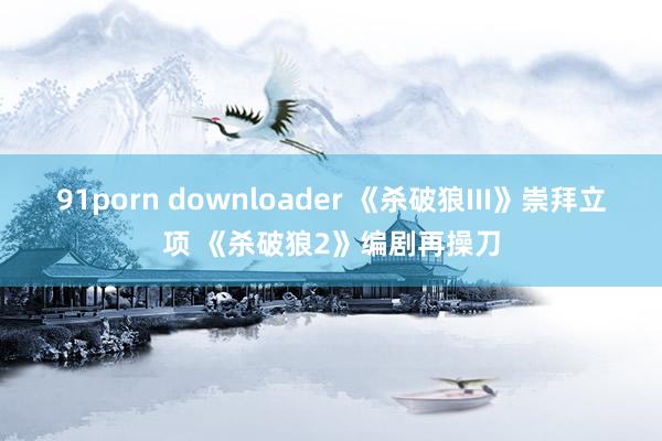 91porn downloader 《杀破狼III》崇拜立项 《杀破狼2》编剧再操刀