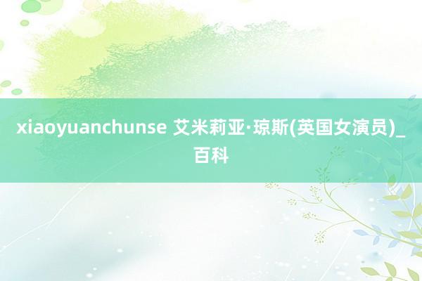 xiaoyuanchunse 艾米莉亚·琼斯(英国女演员)_百科