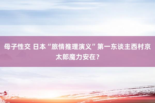 母子性交 日本“旅情推理演义”第一东谈主西村京太郎魔力安在？