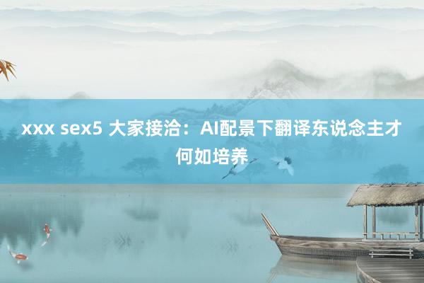 xxx sex5 大家接洽：AI配景下翻译东说念主才何如培养