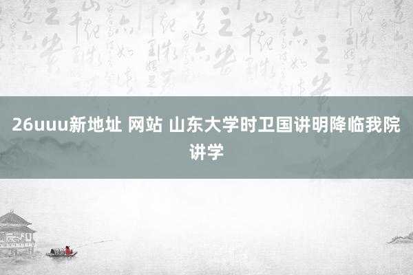 26uuu新地址 网站 山东大学时卫国讲明降临我院讲学