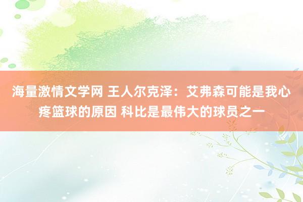 海量激情文学网 王人尔克泽：艾弗森可能是我心疼篮球的原因 科比是最伟大的球员之一