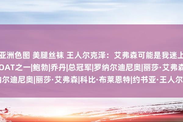 亚洲色图 美腿丝袜 王人尔克泽：艾弗森可能是我迷上篮球的原因 科比是GOAT之一|鲍勃|乔丹|总冠军|罗纳尔迪尼奥|丽莎·艾弗森|科比·布莱恩特|约书亚·王人尔克泽